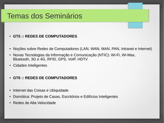 Temas dos Seminários
● GT5 :: REDES DE COMPUTADORES
● Noções sobre Redes de Computadores (LAN, WAN, MAN, PAN, Intranet e Internet)
● Novas Tecnologias da Informação e Comunicação (NTIC): Wi-Fi, Wi-Max,
Bluetooth, 3G e 4G, RFID, GPS, VoIP, HDTV
● Cidades Inteligentes
● GT6 :: REDES DE COMPUTADORES
● Internet das Coisas e Ubiquidade
● Domótica: Projeto de Casas, Escritórios e Edifícios Inteligentes
● Redes de Alta Velocidade
 