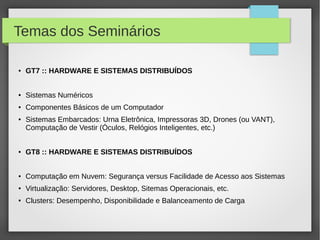 Temas dos Seminários
● GT7 :: HARDWARE E SISTEMAS DISTRIBUÍDOS
● Sistemas Numéricos
● Componentes Básicos de um Computador
● Sistemas Embarcados: Urna Eletrônica, Impressoras 3D, Drones (ou VANT),
Computação de Vestir (Óculos, Relógios Inteligentes, etc.)
● GT8 :: HARDWARE E SISTEMAS DISTRIBUÍDOS
● Computação em Nuvem: Segurança versus Facilidade de Acesso aos Sistemas
● Virtualização: Servidores, Desktop, Sitemas Operacionais, etc.
● Clusters: Desempenho, Disponibilidade e Balanceamento de Carga
 