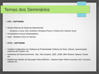 Temas dos Seminários
● GT9 :: SOFTWARE
● Noções Básicas de Sistemas Operacionais
– Windows x Linux, iOS x Android x Windows Phone x Firefox OS x Ubuntu Touch
● Compiladores versus Interpretadores
● saaS - Software como um Serviço
● GT10 :: SOFTWARE
● Trabalho Colaborativo em Software de Produtividade: Editores de Texto, Cálculo, Apresentação,
Gerência de Projetos, etc.
● Ambientes de Desenvolvimento: .Net, .Net Compact, J2EE, J2ME, IBM, Borland, Sybase, Oracle,
etc.
● Plataformas Globais de Educação Online [MOOCs - Massive Open Online Courses]: edX, Coursera,
Udacity, etc.
 