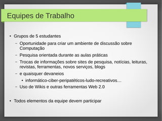 Equipes de Trabalho
● Grupos de 5 estudantes
– Oportunidade para criar um ambiente de discussão sobre
Computação
– Pesquisa orientada durante as aulas práticas
– Trocas de informações sobre sites de pesquisa, notícias, leituras,
revistas, ferramentas, novos serviços, blogs
– e quaisquer devaneios
● informático-ciber-peripatéticos-ludo-recreativos…
– Uso de Wikis e outras ferramentas Web 2.0
● Todos elementos da equipe devem participar
 