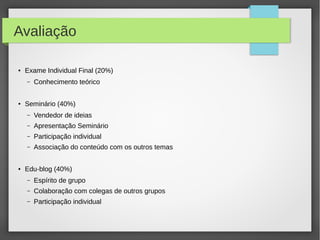 Avaliação
● Exame Individual Final (20%)
– Conhecimento teórico
● Seminário (40%)
– Vendedor de ideias
– Apresentação Seminário
– Participação individual
– Associação do conteúdo com os outros temas
● Edu-blog (40%)
– Espírito de grupo
– Colaboração com colegas de outros grupos
– Participação individual
 