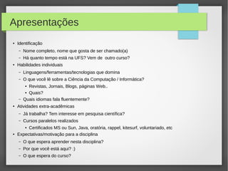 Apresentações
● Identificação
– Nome completo, nome que gosta de ser chamado(a)
– Há quanto tempo está na UFS? Vem de outro curso?
● Habilidades individuais
– Linguagens/ferramentas/tecnologias que domina
– O que você lê sobre a Ciência da Computação / Informática?
● Revistas, Jornais, Blogs, páginas Web..
● Quais?
– Quais idiomas fala fluentemente?
● Atividades extra-acadêmicas
– Já trabalha? Tem interesse em pesquisa científica?
– Cursos paralelos realizados
● Certificados MS ou Sun, Java, oratória, rappel, kitesurf, voluntariado, etc
● Expectativas/motivação para a disciplina
– O que espera aprender nesta disciplina?
– Por que você está aqui? :)
– O que espera do curso?
 