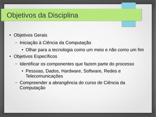 Objetivos da Disciplina
● Objetivos Gerais
– Iniciação à Ciência da Computação
● Olhar para a tecnologia como um meio e não como um fim
● Objetivos Específicos
– Identificar os componentes que fazem parte do processo
● Pessoas, Dados, Hardware, Software, Redes e
Telecomunicações
– Compreender a abrangência do curso de Ciência da
Computação
 