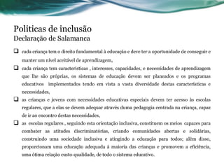 Politicas de inclusão
Declaração de Salamanca
 cada criança tem o direito fundamental à educação e deve ter a oportunidade de conseguir e
manter um nível aceitável de aprendizagem,
 cada criança tem características , interesses, capacidades, e necessidades de aprendizagem
que lhe são próprias, os sistemas de educação devem ser planeados e os programas
educativos implementados tendo em vista a vasta diversidade destas características e
necessidades,
 as crianças e jovens com necessidades educativas especiais devem ter acesso às escolas
regulares, que a elas se devem adequar através duma pedagogia centrada na criança, capaz
de ir ao encontro destas necessidades,
 as escolas regulares , seguindo esta orientação inclusiva, constituem os meios capazes para
combater as atitudes discriminatórias, criando comunidades abertas e solidárias,
construindo uma sociedade inclusiva e atingindo a educação para todos; além disso,
proporcionam uma educação adequada à maioria das crianças e promovem a eficiência,
uma ótima relação custo-qualidade, de todo o sistema educativo.
 