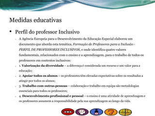 Medidas educativas
• Perfil do professor Inclusivo
o A Agência Europeia para o Desenvolvimento da Educação Especial elaborou um
documento que aborda esta temática, Formação de Professores para a Inclusão -
PERFIL DE PROFESSORES INCLUSIVOS, e onde identifica quatro valores
fundamentais, relacionados com o ensino e a aprendizagem, para o trabalho de todos os
professores em contextos inclusivos:
o 1. Valorização da diversidade – a diferença é considerada um recurso e um valor para a
educação;
o 2. Apoiar todos os alunos – os professores têm elevadas expectativas sobre os resultados a
atingir por todos os alunos;
o 3. Trabalho com outras pessoas – colaboração e trabalho em equipa são metodologias
essenciais para todos os professores;
o 4. Desenvolvimento profissional e pessoal – o ensino é uma atividade de aprendizagem e
os professores assumem a responsabilidade pela sua aprendizagem ao longo da vida.
 