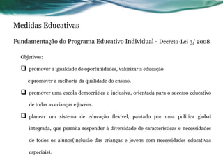 Medidas Educativas
Fundamentação do Programa Educativo Individual - Decreto-Lei 3/ 2008
Objetivos:
 promover a igualdade de oportunidades, valorizar a educação
e promover a melhoria da qualidade do ensino.
 promover uma escola democrática e inclusiva, orientada para o sucesso educativo
de todas as crianças e jovens.
 planear um sistema de educação flexível, pautado por uma política global
integrada, que permita responder à diversidade de características e necessidades
de todos os alunos(inclusão das crianças e jovens com necessidades educativas
especiais).
 