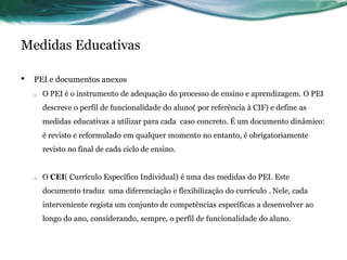 Medidas Educativas
• PEI e documentos anexos
o O PEI é o instrumento de adequação do processo de ensino e aprendizagem. O PEI
descreve o perfil de funcionalidade do aluno( por referência à CIF) e define as
medidas educativas a utilizar para cada caso concreto. É um documento dinâmico:
é revisto e reformulado em qualquer momento no entanto, é obrigatoriamente
revisto no final de cada ciclo de ensino.
o O CEI( Currículo Específico Individual) é uma das medidas do PEI. Este
documento traduz uma diferenciação e flexibilização do currículo . Nele, cada
interveniente regista um conjunto de competências específicas a desenvolver ao
longo do ano, considerando, sempre, o perfil de funcionalidade do aluno.
 