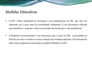 Medidas Educativas
• O PIT ( Plano Individual de Transição) é um complemento do PEI que deve ser
elaborado até 3 anos antes da escolaridade obrigatória. É um documento utilizado
para planificar e preparar o aluno na transição da escola para a vida profissional.
• O Relatório Circunstanciado é um documento que é anexo ao PEI, é preenchido no
final do ano letivo e traduz-se numa avaliação das medidas aplicadas. Este documento
pode conter propostas de alteração às medidas definidas no PEI.
 