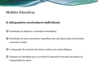 Medidas Educativas
i) Adequações curriculares individuais
 Introdução de objetivos e conteúdos intermédios
 Introdução de áreas curriculares específicas que não façam parte da estrutura
curricular comum
 A adequação do currículo dos alunos surdos com ensino bilingue
 Dispensa de atividades que se revelem de impossível execução em função da
incapacidade do aluno
 