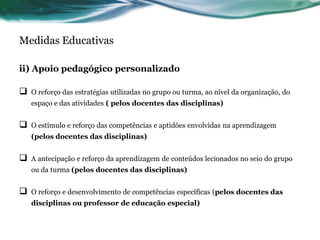 Medidas Educativas
ii) Apoio pedagógico personalizado
 O reforço das estratégias utilizadas no grupo ou turma, ao nível da organização, do
espaço e das atividades ( pelos docentes das disciplinas)
 O estímulo e reforço das competências e aptidões envolvidas na aprendizagem
(pelos docentes das disciplinas)
 A antecipação e reforço da aprendizagem de conteúdos lecionados no seio do grupo
ou da turma (pelos docentes das disciplinas)
 O reforço e desenvolvimento de competências específicas (pelos docentes das
disciplinas ou professor de educação especial)
 