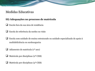 Medidas Educativas
iii) Adequações no processo de matrícula
 Escola fora da sua área de residência
 Escola de referência da surdez ou visão
 Escola com unidade de ensino estruturado ou unidade especializada de apoio à
multideficiência ou surdocegueira
 Adiamento de matrícula (1º ano)
 Matrícula por disciplinas (2º CEB)
 Matrícula por disciplinas (3º CEB)
 