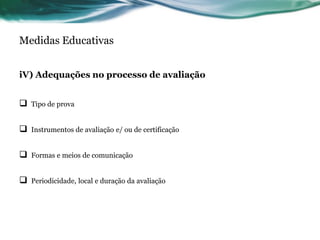 Medidas Educativas
iV) Adequações no processo de avaliação
 Tipo de prova
 Instrumentos de avaliação e/ ou de certificação
 Formas e meios de comunicação
 Periodicidade, local e duração da avaliação
 