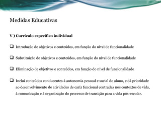 Medidas Educativas
V ) Currículo específico individual
 Introdução de objetivos e conteúdos, em função do nível de funcionalidade
 Substituição de objetivos e conteúdos, em função do nível de funcionalidade
 Eliminação de objetivos e conteúdos, em função do nível de funcionalidade
 Inclui conteúdos conducentes à autonomia pessoal e social do aluno, e dá prioridade
ao desenvolvimento de atividades de cariz funcional centradas nos contextos de vida,
à comunicação e à organização do processo de transição para a vida pós-escolar.
 