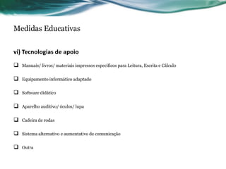 Medidas Educativas
vi) Tecnologias de apoio
 Manuais/ livros/ materiais impressos específicos para Leitura, Escrita e Cálculo
 Equipamento informático adaptado
 Software didático
 Aparelho auditivo/ óculos/ lupa
 Cadeira de rodas
 Sistema alternativo e aumentativo de comunicação
 Outra
 