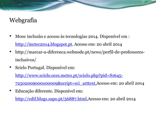 Webgrafia
• Mooc inclusão e acesso às tecnologias 2014. Disponível em :
http://inctec2014.blogspot.pt. Acesso em: 20 abril 2014
• http://marcar-a-diferenca.webnode.pt/news/perfil-de-professores-
inclusivos/
• Scielo Portugal. Disponível em:
http://www.scielo.oces.mctes.pt/scielo.php?pid=S1645-
72502009000100009&script=sci_arttext.Acesso em: 20 abril 2014
• Educação diferente. Disponível em:
http://edif.blogs.sapo.pt/56887.html.Acesso em: 20 abril 2014
 