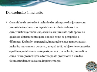 Da exclusão à inclusão
• O caminho da exclusão à inclusão das crianças e dos jovens com
necessidades educativas especiais está relacionado com as
características económicas, sociais e culturais de cada época, as
quais são determinantes para o modo como se perspetiva a
diferença. Exclusão, segregação, integração e, nos tempos atuais,
inclusão, marcam um percurso, ao qual estão subjacentes conceções
e práticas, relativamente às quais, no caso da inclusão, entendida
como educação inclusiva, a formação de professores é um dos
fatores fundamentais à sua implementação.
 