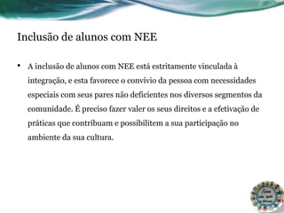 Inclusão de alunos com NEE
• A inclusão de alunos com NEE está estritamente vinculada à
integração, e esta favorece o convívio da pessoa com necessidades
especiais com seus pares não deficientes nos diversos segmentos da
comunidade. É preciso fazer valer os seus direitos e a efetivação de
práticas que contribuam e possibilitem a sua participação no
ambiente da sua cultura.
 