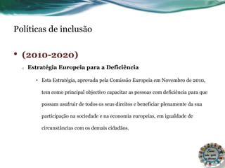 Políticas de inclusão
• (2010-2020)
o Estratégia Europeia para a Deficiência
• Esta Estratégia, aprovada pela Comissão Europeia em Novembro de 2010,
tem como principal objectivo capacitar as pessoas com deficiência para que
possam usufruir de todos os seus direitos e beneficiar plenamente da sua
participação na sociedade e na economia europeias, em igualdade de
circunstâncias com os demais cidadãos.
 