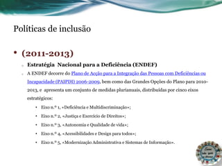 Políticas de inclusão
• (2011-2013)
o Estratégia Nacional para a Deficiência (ENDEF)
o A ENDEF decorre do Plano de Acção para a Integração das Pessoas com Deficiências ou
Incapacidade (PAIPDI) 2006-2009, bem como das Grandes Opções do Plano para 2010-
2013, e apresenta um conjunto de medidas plurianuais, distribuídas por cinco eixos
estratégicos:
• Eixo n.º 1, «Deficiência e Multidiscriminação»;
• Eixo n.º 2, «Justiça e Exercício de Direitos»;
• Eixo n.º 3, «Autonomia e Qualidade de vida»;
• Eixo n.º 4, «Acessibilidades e Design para todos»;
• Eixo n.º 5, «Modernização Administrativa e Sistemas de Informação».
 