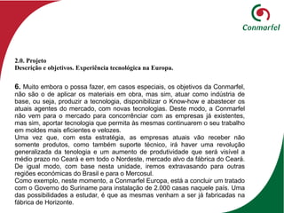 6. Muito embora o possa fazer, em casos especiais, os objetivos da Conmarfel,
não são o de aplicar os materiais em obra, mas sim, atuar como indústria de
base, ou seja, produzir a tecnologia, disponibilizar o Know-how e abastecer os
atuais agentes do mercado, com novas tecnologias. Deste modo, a Conmarfel
não vem para o mercado para concorrênciar com as empresas já existentes,
mas sim, aportar tecnologia que permita às mesmas continuarem o seu trabalho
em moldes mais eficientes e velozes.
Uma vez que, com esta estratégia, as empresas atuais vão receber não
somente produtos, como também suporte técnico, irá haver uma revolução
generalizada da tenologia e um aumento de produtividade que será visível a
médio prazo no Ceará e em todo o Nordeste, mercado alvo da fábrica do Ceará.
De igual modo, com base nesta unidade, iremos extravasando para outras
regiões económicas do Brasil e para o Mercosul.
Como exemplo, neste momento, a Conmarfel Europa, está a concluir um tratado
com o Governo do Suriname para instalação de 2.000 casas naquele país. Uma
das possibilidades a estudar, é que as mesmas venham a ser já fabricadas na
fábrica de Horizonte.
2.0. Projeto
Descrição e objetivos. Experiência tecnológica na Europa.
 