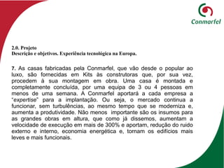 7. As casas fabricadas pela Conmarfel, que vão desde o popular ao
luxo, são fornecidas em Kits às construtoras que, por sua vez,
procedem à sua montagem em obra. Uma casa é montada e
completamente concluída, por uma equipa de 3 ou 4 pessoas em
menos de uma semana. A Conmarfel aportará a cada empresa a
“expertise” para a implantação. Ou seja, o mercado continua a
funcionar, sem turbulências, ao mesmo tempo que se moderniza e,
aumenta a produtividade. Não menos importante são os insumos para
as grandes obras em altura, que como já dissemos, aumentam a
velocidade de execução em mais de 300% e aportam, redução do ruido
externo e interno, economia energética e, tornam os edifícios mais
leves e mais funcionais.
2.0. Projeto
Descrição e objetivos. Experiência tecnológica na Europa.
 