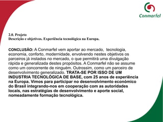 CONCLUSÃO: A Conmarfel vem aportar ao mercado, tecnologia,
economia, conforto, modernidade, envolvendo nestes objetivos os
parceiros já instados no mercado, o que permitirá uma divulgação
rápida e generalizada destes propósitos. A Conmarfel não se assume
como um concorrente de ninguém. Outrossim, como um parceiro de
desenvolvimento generalizado. TRATA-SE POR ISSO DE UM
INDUSTRIA TECNOLÓGICA DE BASE, com 25 anos de experiência
na Europa. Vimos para participar no desenvolvimento económico
do Brasil integrando-nos em cooperação com as autoridades
locais, nas estratégias de desenvolvimento e aporte social,
nomeadamente formação tecnológica.
2.0. Projeto
Descrição e objetivos. Experiência tecnológica na Europa.
 