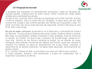 2.9. Prospeção do mercado
A a c e ita ç ã o d a s e s q u a d r ia s fo i a b s o lu ta m e n te e n tu s iá s tic a . T o d a s a s e m p r e s a s e m
e x c e ç ã o p e d ir a m c o ta ç õ e s p a r a a s o b r a s fu tu r a s . V á r io s c o n d o m ín io s e s tã o p e d id o
c o ta ç ã o p a r a s u b s titu iç ã o d a s ja n e la s .
D e ig u a l m o d o , o p r im e ir o h o te l a s u b s titu ir a s e s q u a d r ia s s e r á o H o te l V e la M a r . Q u a n d o
o p r im e ir o s u b s titu ir , to d o s o s o u tr o s v ã o s e r “ o b r ig a d o s ” a s e g u ir e s s e c a m in h o , p e la
e c o n o m ia d e e n e r g ia e p e lo c o n fo r to a p o r ta d o a o s c lie n te s q u e o p a s s a r ã o a e x ig ir . F o i
a s s im n a E u r o p a , n ã o v e m o s r a z ã o p a r a q u e n ã o s e ja a s s im n o B r a s il. A té p o r q u e a n o v a
le i d o r u íd o a is s o o b r ig a .
N o q u e à s c a s a s , c o n c e r n e , já a p r o v á m o s u m m o d e lo p a r a a u r b a n iz a ç ã o d a P a r o m a
e m M o d u b im . V e r n a s p la n ta s e d e s e n h o s d a s c a s a s , a n e x o s . E s ta m o s a fa z e r o c o n tr a to .
M a s to d a s a s u r b a n iz a ç õ e s v is ita d a s m o s tr a r a m a m a io r a c e ita ç ã o . C a s o d a F a tto r e d o
S r . M o r a ta , e m E u s é b io . D e ig u a l m o d o , a p r e fe itu r a d e G u a r a m ir a n g a , a tr a v é s d o S r .
J o s é V a le , in fo r m o u d o s e u e n o r m e in te r e s s e n o p r o je to , p o r s e tr a ta r e m d e c a s a s ,
e c o ló g ic a s , d e s m o n tá v e is , c o n s tr u ív e is p o r d e b a ix o d a s á r v o r e s , q u a s e s e m im p a c to n a
n a tu r e z a . P o r d e b a ix o d a p la c a d e a s s e n ta m e n to , e m m u ito s c a s o s , c o n tin u a m a
d e s e n v o lv e r - s e a s p la n ta s a u tó c to n e s . A s á g u a s s e r ã o a q u e c id a s , e x c lu s iv a m e n te p o r
p a in é is s o la r e s .
O S r . C a r d o s o L in h a r e s d a S A D , e n c o m e n d o u u m a c a s a c o m 4 5 0 m 2 p a r a s i p r ó p r io .
O n o s s o a r q u ite to , b r a s ile ir o , e s tá d e s e n h a n d o o p r o je to e m c o la b o r a ç ã o c o m a
e n g e n h a r ia e a r q u ite tu r a d a fá b r ic a .
 