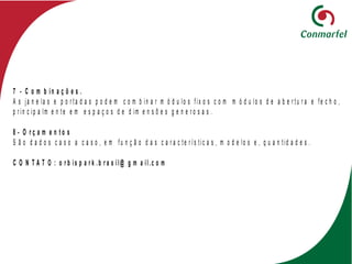7 - C o m b in a ç õ e s .
A s ja n e la s e p o r t a d a s p o d e m c o m b in a r m ó d u lo s f ix o s c o m m ó d u lo s d e a b e r t u r a e f e c h o ,
p r in c ip a lm e n t e e m e s p a ç o s d e d im e n s õ e s g e n e r o s a s .
8 - O r ç a m e n t o s
S ã o d a d o s c a s o a c a s o , e m f u n ç ã o d a s c a r a c t e r í s t ic a s , m o d e lo s e , q u a n t id a d e s .
C O N T A T O : o r b is p a r k .b r a s il@ g m a il.c o m
 