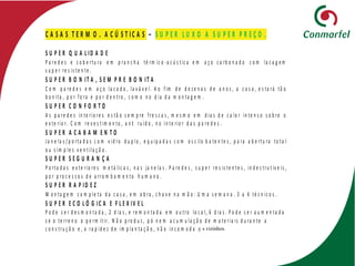 C A S A S T E R M O . A C Ú S T IC A S – S U P E R L U X O A S U P E R P R E Ç O .
S U P E R Q U A L ID A D E
P a re d e s e c o b e rtu ra e m p ra n c h a té rm ic o -a c ú s t ic a e m a ç o c a rb o n a d o c o m la c a g e m
s u p e r re s is te n te .
S U P E R B O N IT A , S E M P R E B O N IT A
C o m p a re d e s e m a ç o la c a d o , la v á v e l. A o f im d e d e z e n a s d e a n o s , a c a s a , e s ta rá tã o
b o n ita , p o r f o ra e p o r d e n tro , c o m o n o d ia d a m o n ta g e m .
S U P E R C O N F O R T O
A s p a re d e s in te rio re s e s tã o s e m p re f re s c a s , m e s m o e m d ia s d e c a lo r in te n s o s o b re o
e x te rio r. C o m re v e s t im e n to , a n ti ru íd o , n o in te rio r d a s p a re d e s .
S U P E R A C A B A M E N T O
Ja n e la s / p o rta d a s c o m v id ro d u p lo , e q u ip a d a s c o m o s c ilo b a te n te s , p a ra a b e rtu ra to ta l
o u s im p le s v e n t ila ç ã o .
S U P E R S E G U R A N Ç A
P o rta d a s e x te rio re s m e tá lic a s , n a s ja n e la s . P a re d e s , s u p e r re s is te n te s , in d e s tru t ív e is ,
p o r p ro c e s s o s d e a rro m b a m e n to h u m a n o .
S U P E R R A P ID E Z
M o n ta g e m c o m p le ta d a c a s a , e m o b ra , c h a v e n a m ã o : U m a s e m a n a . 3 a 4 té c n ic o s .
S U P E R E C O L Ó G IC A E F L E X IV E L
P o d e s e r d e s m o n ta d a , 2 d ia s , e re m o n ta d a e m o u tro lo c a l, 6 d ia s . P o d e s e r a u m e n ta d a
s e o te rre n o o p e rm it ir. N ã o p ro d u z , p ó n e m a c u m u la ç ã o d e m a te ria is d u ra n te a
c o n s tru ç ã o e , a ra p id e z d e im p la n ta ç ã o , n ã o in c o m o d a o s vizinhos.
 