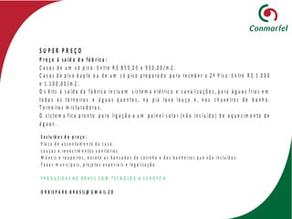 S U P E R P R E Ç O
P r e ç o à s a íd a d a fá b r ic a :
C a s a s d e u m s ó p is o : E n tre R $ 8 5 0 ,0 0 e 9 5 0 ,0 0 / m 2 .
C a s a s d e p is o d u p lo o u d e u m s ó p is o p re p a ra d o p a ra re c e b e r o 2 º P is o : E n tre R $ 1 .0 0 0
e 1 .1 0 0 ,0 0 / m 2 .
O s K its à s a íd a d a fá b ric a in c lu e m s is te m a e lé tric o e c a n a liz a ç õ e s , p a ra á g u a s fria s e m
to d a s a s to rn e ira s e á g u a s q u e n te s , n a p ia la v a lo u ç a e , n o s c h u v e iro s d e b a n h o .
T o rn e ira s m is tu ra d o ra s .
O s is te m a f ic a p ro n to p a ra lig a ç ã o a u m p a in e l s o la r ( n ã o in c lu íd o ) d e a q u e c im e n to d e
á g u a s .
A c a s a f ic a c o m p ré -in s ta la ç ã o p a ra a r c o n d ic io n a d o e m to d a s a s d iv is õ e s : Q u a rto s e s
E x c lu íd o s d o p r e ç o :
P la c a d e a s s e n ta m e n to d a c a s a .
L o u ç a s e re v e s t im e n to s s a n itá rio s
M ó v e is e ro u p e iro s , e x c e to a s b a n c a d a s d e c o z in h a e d o s b a n h e iro s q u e v ã o in c lu íd a s .
T a x a s m u n ic ip a is , p ro je to s e s p e c ia is e le g a liz a ç ã o .
P R O D U Z ID A S N O B R A S IL C O M T E C N O L O G IA E U R O P E IA
O R B IS P A R K .B R A S IL @ G M A IL .C O
 