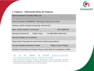 Nome Empresarial: Conmarfel, Brasil, Ltda
Nome de Fantasia: CONMARFEL. Technology, Productivity & Confort
Endereço: Distrito industrial de Horizonte, Horizonte CE,
Bairro: Distrito Industrial de Horizonte CEP: 62880-000
Município: Horizonte CE Estado: Ceará Tel. 9855-9800 e 9634-4432
Data da Fundação: Em constituição.
Objeto Social: Fabricação de insumos termo acústicos para edifícios.
Tipo de sociedade: Empresarial Limitada. Origem: Europa. Portugal
Atividade: Em atividade em Portugal, França e Cabo Verde. Em constituição no Brasil
1. Empresa – Informação básica da Empresa
V e r n a n e t a tr a v é s d o G o o g le : w w w .c o n m a r f e l. c o m
w w w .v id r e ir a id e a ld o f u n d a o .p t w w w . m o d u - la r .c o m .
M u ito e m b o r a e m P o r tu g a l e F r a n ç a a e m p r e s a p a r a a lé m d a p r o d u ç ã o in d u s tr ia l,
d e s e n v o lv a ta m b é m a a tiv id a d e d e c o n s tr u to r a , n o B r a s il, n o q u e a e s te p r o je to , c o n c e r n e ,
a e m p r e s a v a i in s ta la r a p e n a s a s u a v e r te n te in d u s tr ia l.
 