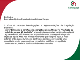 1. Com as recentes homologações e regulamentações da Legislação
Brasileira,
sobre “Eficiência e certificação energética dos edifícios” e “Redução da
poluição sonora 40 decibéis”, a tecnologia construtiva tradicional usada até
agora no Brasil, dificilmente, ou, impossivelmente, conseguirá atingir tais
objetivos legais. Mas, não menos importante que o aspeto legal, o ruido
exterior, entra quase livremente dentro dos edifícios, provocando uma
sonoridade, muito incomodativa e com efeitos maléficos no equilíbrio
psico/nervoso, social e profissional dos seus usuários.
2.0. Projeto
Descrição e objetivos. Experiência tecnológica na Europa.
 