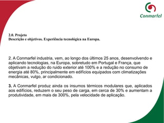2. A Conmarfel industria, vem, ao longo dos últimos 25 anos, desenvolvendo e
aplicando tecnologias, na Europa, sobretudo em Portugal e França, que
objetivam a redução do ruido exterior até 100% e a redução no consumo de
energia até 80%, principalmente em edifícios equipados com climatizações
mecânicas, vulgo, ar condicionado.
3. A Conmarfel produz ainda os insumos térmicos modulares que, aplicados
aos edifícios, reduzem o seu peso de carga, em cerca de 30% e aumentam a
produtividade, em mais de 300%, pela velocidade de aplicação.
2.0. Projeto
Descrição e objetivos. Experiência tecnológica na Europa.
 