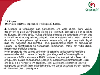 4. Quando a tecnologia das esquadrias em vidro duplo, com vácuo,
desenvolvida pela universidade alemã de Frankfurt, começou a ser aplicada
na Europa, 25 anos atrás, muitos edifícios em fase de conclusão tiveram que
substituir as suas esquadrias, porque, o cliente exigia o vidro duplo com caixa
de vácuo. Este impôs-se rapidamente no mercado, não por imposição legal,
mas por exigência dos clientes. Hoje, praticamente todos os edifícios na
Europa, já substituíram as esquadrias tradicionais, pelas, em vidro duplo,
mesmo nos edifícios antigos.
Hoje, sobretudo nos países do Norte, já estamos aplicando vidro triplo e
mesmo vidro triplo com caixa de gás, que atinge reduções energéticas
superiores a 80% e sonoras a 100%. Muito embora na primeira fase, não
cheguemos a esta performance, porque as condições climatéricas do Brasil
em geral e do Nordeste em especial, o não justificam, estaremos todavia
equipados para satisfazer esta demanda, em casos especiais ou em regiões
do Mercosul que o justifiquem.
2.0. Projeto
Descrição e objetivos. Experiência tecnológica na Europa.
 