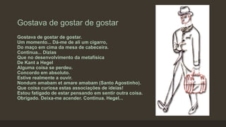 Gostava de gostar de gostar
Gostava de gostar de gostar.
Um momento... Dá-me de ali um cigarro,
Do maço em cima da mesa de cabeceira.
Continua... Dizias
Que no desenvolvimento da metafísica
De Kant a Hegel
Alguma coisa se perdeu.
Concordo em absoluto.
Estive realmente a ouvir.
Nondum amabam et amare amabam (Santo Agostinho).
Que coisa curiosa estas associações de ideias!
Estou fatigado de estar pensando em sentir outra coisa.
Obrigado. Deixa-me acender. Continua. Hegel...
 