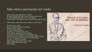Não estou pensando em nada
Não estou pensando em nada
E essa coisa central, que é coisa nenhuma,
É-me agradável como o ar da noite,
Fresco em contraste com o verão quente do dia,
Não estou pensando em nada, e que bom!
Pensar em nada
É ter a alma própria e inteira.
Pensar em nada
É viver intimamente
O fluxo e o refluxo da vida...
Não estou pensando em nada.
E como se me tivesse encostado mal.
Uma dor nas costas, ou num lado das costas,
Há um amargo de boca na minha alma:
É que, no fim de contas,
Não estou pensando em nada,
Mas realmente em nada,
Em nada...
 