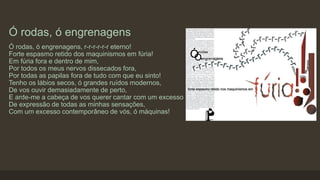 Ó rodas, ó engrenagens
Ó rodas, ó engrenagens, r-r-r-r-r-r eterno!
Forte espasmo retido dos maquinismos em fúria!
Em fúria fora e dentro de mim,
Por todos os meus nervos dissecados fora,
Por todas as papilas fora de tudo com que eu sinto!
Tenho os lábios secos, ó grandes ruídos modernos,
De vos ouvir demasiadamente de perto,
E arde-me a cabeça de vos querer cantar com um excesso
De expressão de todas as minhas sensações,
Com um excesso contemporâneo de vós, ó máquinas!
 