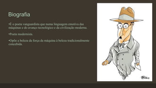 Biografia
•É o poeta vanguardista que numa linguagem emotiva das
máquinas e do avanço tecnológico e da civilização moderna.
•Poeta modernista.
•Opõe a beleza da força da máquina à beleza tradicionalmente
concebida.
 