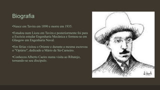 Biografia
•Nasce em Tavira em 1890 e morre em 1935.
•Estudou num Liceu em Tavira e posteriormente foi para
a Escócia estudar Engenharia Mecânica e formou-se em
Glasgow em Engenharia Naval.
•Em férias visitou o Oriente e durante a mesma escreveu
o "Opiário", dedicado a Mário de Sá-Carneiro.
•Conheceu Alberto Caeiro numa visita ao Ribatejo,
tornando-se seu discípulo.
 