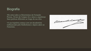 Biografia
•De entre todos os Heterónimos de Fernando
Pessoa, Álvaro de Campos foi o único a manifestar
fases poéticas diferentes ao longo da sua obra.
•A sua trajetória começa com um decadentista
(influenciado pelo Simbolismo) e depois adere ao
Futurismo.
 