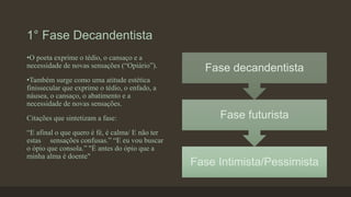1° Fase Decandentista
Fase Intimista/Pessimista
Fase futurista
Fase decandentista
•O poeta exprime o tédio, o cansaço e a
necessidade de novas sensações (“Opiário”).
•Também surge como uma atitude estética
finissecular que exprime o tédio, o enfado, a
náusea, o cansaço, o abatimento e a
necessidade de novas sensações.
Citações que sintetizam a fase:
“E afinal o que quero é fé, é calma/ E não ter
estas sensações confusas.” “E eu vou buscar
o ópio que consola.” "É antes do ópio que a
minha alma é doente"
 