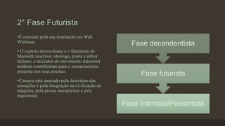 2° Fase Futurista
Fase Intimista/Pessimista
Fase futurista
Fase decandentista
•É marcado pela sua inspiração em Walt
Whitman.
• O espírito nietzschiano e o futurismo de
Marinetti (escritor, ideólogo, poeta e editor
italiano, e iniciador do movimento futurista)
também contribuíram para o sensacionismo
presente nos seus poemas.
•Campos está marcado pela desordem das
sensações e pela integração na civilização da
máquina, pela pressa mecanicista e pela
inquietude.
 