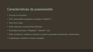 Características da poesia/estilo
• Presença do biográfico.
• Verso: decassílabos agrupados em quadras (“Opiário”).
• Verso livre, longo.
• Estilo esfuziante, torrencial (fase futurista).
• Poetização do prosaico (“lâmpadas”, “êmbolos”, etc).
• Estilo exclamativo, anafórico, interjetivo; recurso à reiteração de apóstrofes e enumerações.
• Comparações, metáforas e antíteses arrojadas.
 