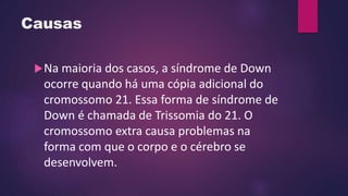 Causas
Na maioria dos casos, a síndrome de Down
ocorre quando há uma cópia adicional do
cromossomo 21. Essa forma de síndrome de
Down é chamada de Trissomia do 21. O
cromossomo extra causa problemas na
forma com que o corpo e o cérebro se
desenvolvem.
 