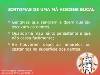 SINTOMAS DE UMA MÁ HIGIENE BUCAL
 Gengivas que sangram e doem quando
escovam os dentes;
 Quando há mau hálito persistente e que
não cessa facilmente;
 Se houverem depósitos amarelos ou
castanhos na superfície dos dentes.
Mayara Regina Fontinele Rocha
Odontologia-UFMA, 22/05/2014.
 