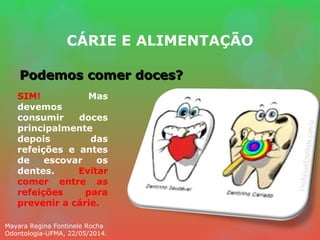 CÁRIE E ALIMENTAÇÃO
Podemos comer doces?Podemos comer doces?
SIM! Mas
devemos
consumir doces
principalmente
depois das
refeições e antes
de escovar os
dentes. Evitar
comer entre as
refeições para
prevenir a cárie.
Mayara Regina Fontinele Rocha
Odontologia-UFMA, 22/05/2014.
 