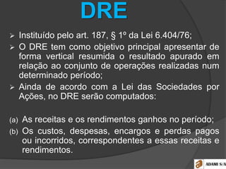 DRE
 Instituído pelo art. 187, § 1º da Lei 6.404/76;
 O DRE tem como objetivo principal apresentar de
forma vertical resumida o resultado apurado em
relação ao conjunto de operações realizadas num
determinado período;
 Ainda de acordo com a Lei das Sociedades por
Ações, no DRE serão computados:
(a) As receitas e os rendimentos ganhos no período;
(b) Os custos, despesas, encargos e perdas pagos
ou incorridos, correspondentes a essas receitas e
rendimentos.
 