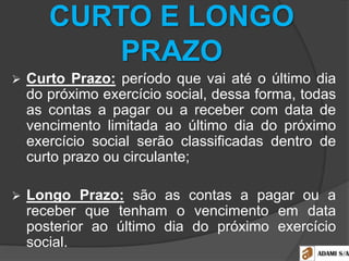 CURTO E LONGO
PRAZO
 Curto Prazo: período que vai até o último dia
do próximo exercício social, dessa forma, todas
as contas a pagar ou a receber com data de
vencimento limitada ao último dia do próximo
exercício social serão classificadas dentro de
curto prazo ou circulante;
 Longo Prazo: são as contas a pagar ou a
receber que tenham o vencimento em data
posterior ao último dia do próximo exercício
social.
 