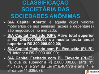 CLASSIFICAÇÃO
SOCIETÁRIA DAS
SOCIEDADES ANÔNIMAS
 S/A Capital Aberto: é aquela cujos valores
mobiliários de sua emissão (ações e debêntures)
são negociados no mercado;
 S/A Capital Fechado (GP): Ativo total superior
a R$ 240.000.000,00 ou receita bruta anual
superior a R$ 300.000.000,00;
 S/A Capital Fechado com PL Reduzido (PL-R):
PL inferior a R$ 2.000.000,00;
 S/A Capital Fechado com PL Elevado (PL-E):
PL igual ou superior a R$ 2.000.000,00. (arts. 1º,
4º, 176 § 6º e 294 da Lei nº 6.404/76 e arts. 1º e
3º da Lei 11.638/07).
 