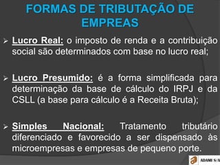 FORMAS DE TRIBUTAÇÃO DE
EMPREAS
 Lucro Real: o imposto de renda e a contribuição
social são determinados com base no lucro real;
 Lucro Presumido: é a forma simplificada para
determinação da base de cálculo do IRPJ e da
CSLL (a base para cálculo é a Receita Bruta);
 Simples Nacional: Tratamento tributário
diferenciado e favorecido a ser dispensado às
microempresas e empresas de pequeno porte.
 